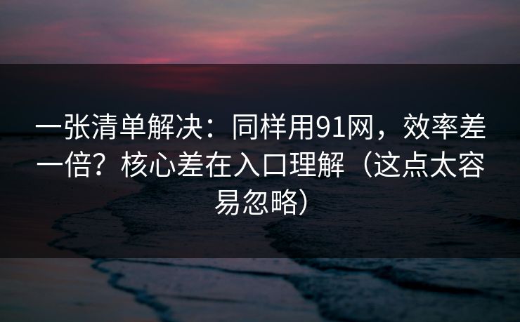 一张清单解决：同样用91网，效率差一倍？核心差在入口理解（这点太容易忽略）
