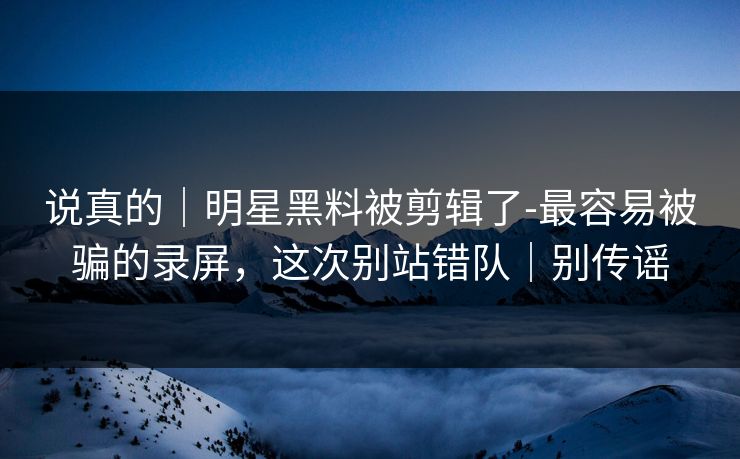 说真的｜明星黑料被剪辑了-最容易被骗的录屏，这次别站错队｜别传谣