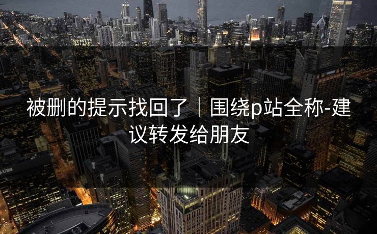 被删的提示找回了｜围绕p站全称-建议转发给朋友