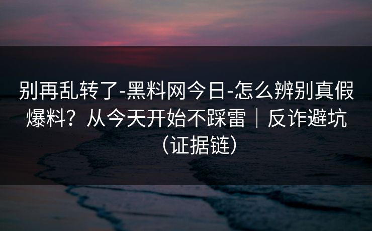 别再乱转了-黑料网今日-怎么辨别真假爆料？从今天开始不踩雷｜反诈避坑（证据链）